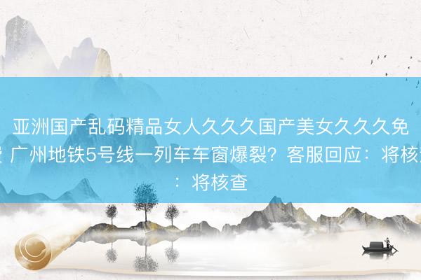 亚洲国产乱码精品女人久久久国产美女久久久免费 广州地铁5号线一列车车窗爆裂？客服回应：将核查