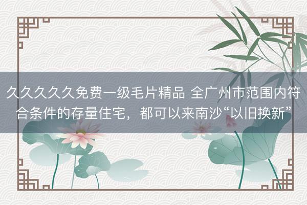 久久久久久免费一级毛片精品 全广州市范围内符合条件的存量住宅，都可以来南沙“以旧换新”