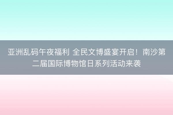 亚洲乱码午夜福利 全民文博盛宴开启！南沙第二届国际博物馆日系列活动来袭