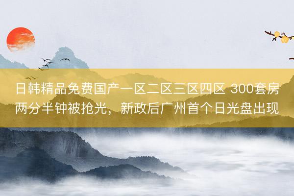 日韩精品免费国产一区二区三区四区 300套房两分半钟被抢光，新政后广州首个日光盘出现
