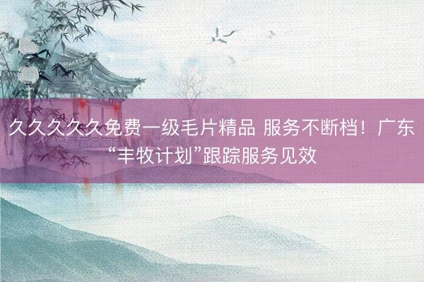 久久久久久免费一级毛片精品 服务不断档！广东“丰牧计划”跟踪服务见效