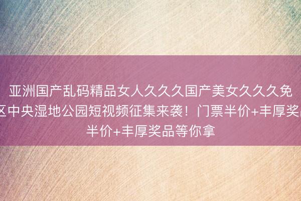亚洲国产乱码精品女人久久久国产美女久久久免费 大湾区中央湿地公园短视频征集来袭！门票半价+丰厚奖品等你拿