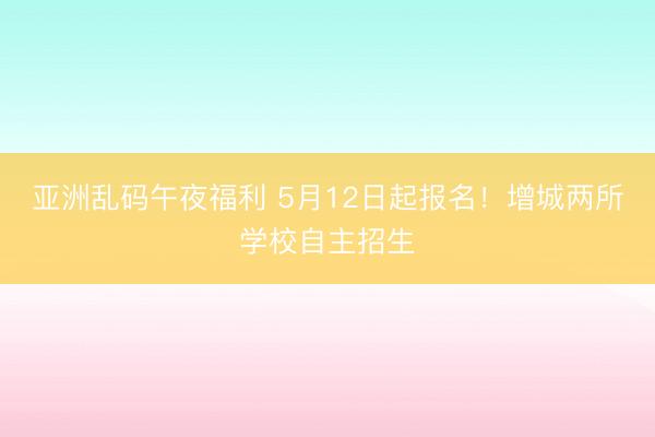 亚洲乱码午夜福利 5月12日起报名！增城两所学校自主招生