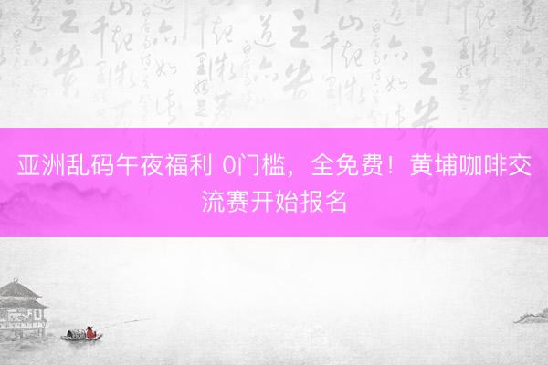 亚洲乱码午夜福利 0门槛，全免费！黄埔咖啡交流赛开始报名