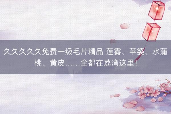 久久久久久免费一级毛片精品 莲雾、苹婆、水蒲桃、黄皮……全都在荔湾这里！