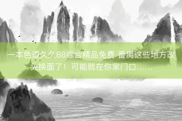 一本色道久久88综合精品免费 番禺这些地方改头换面了！可能就在你家门口……