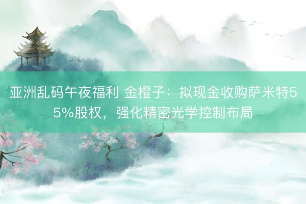 亚洲乱码午夜福利 金橙子：拟现金收购萨米特55%股权，强化精密光学控制布局