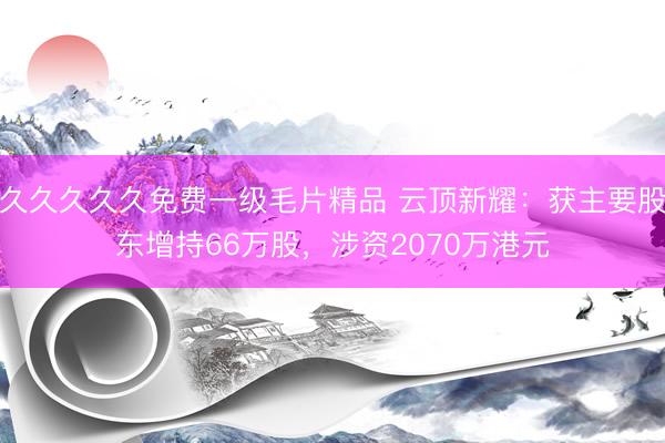 久久久久久免费一级毛片精品 云顶新耀：获主要股东增持66万股，涉资2070万港元