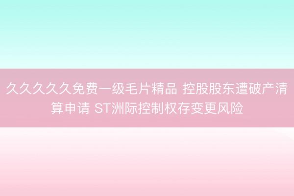 久久久久久免费一级毛片精品 控股股东遭破产清算申请 ST洲际控制权存变更风险