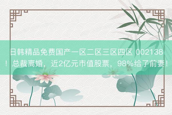日韩精品免费国产一区二区三区四区 002138！总裁离婚，近2亿元市值股票，98%给了前妻！