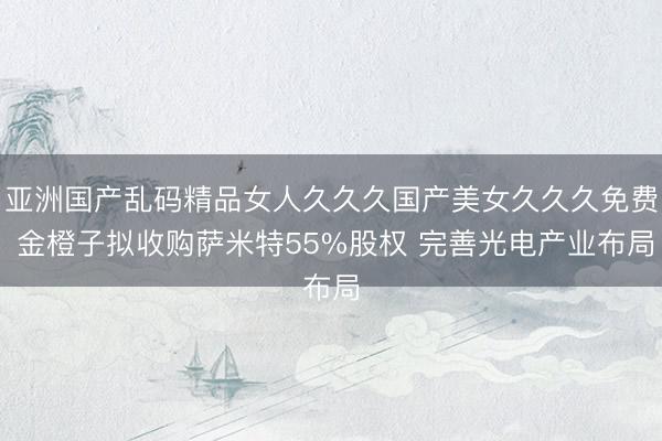 亚洲国产乱码精品女人久久久国产美女久久久免费 金橙子拟收购萨米特55%股权 完善光电产业布局