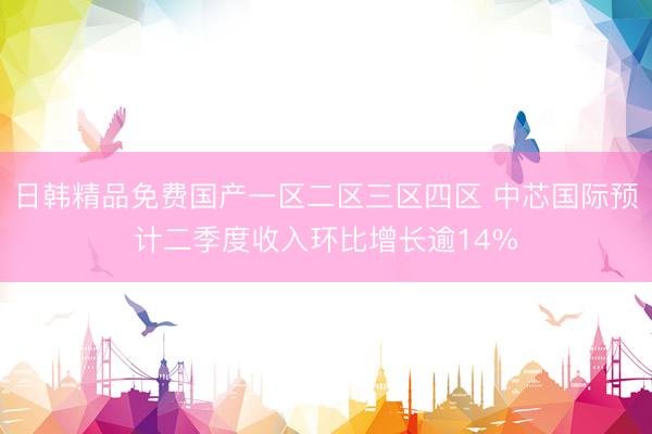 日韩精品免费国产一区二区三区四区 中芯国际预计二季度收入环比增长逾14%