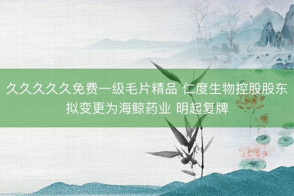 久久久久久免费一级毛片精品 仁度生物控股股东拟变更为海鲸药业 明起复牌