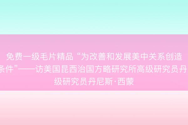 免费一级毛片精品 “为改善和发展美中关系创造更多有利条件”——访美国昆西治国方略研究所高级研究员丹尼斯·西蒙
