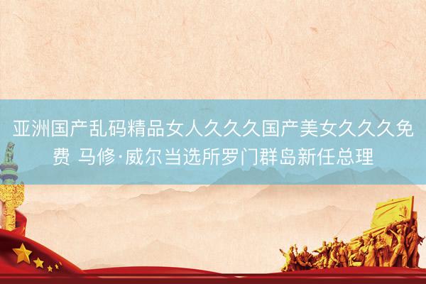 亚洲国产乱码精品女人久久久国产美女久久久免费 马修·威尔当选所罗门群岛新任总理