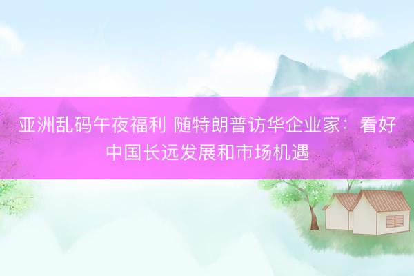 亚洲乱码午夜福利 随特朗普访华企业家：看好中国长远发展和市场机遇