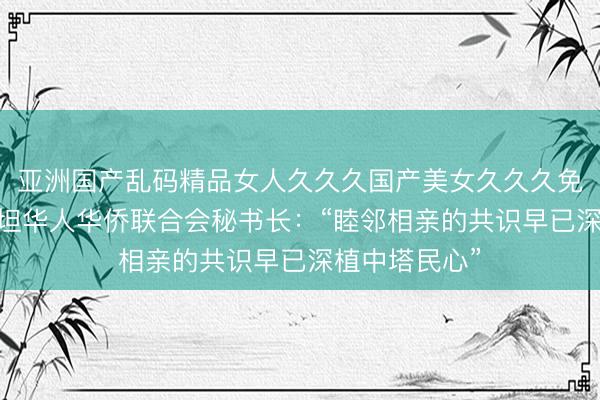 亚洲国产乱码精品女人久久久国产美女久久久免费 塔吉克斯坦华人华侨联合会秘书长：“睦邻相亲的共识早已深植中塔民心”