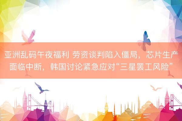 亚洲乱码午夜福利 劳资谈判陷入僵局，芯片生产面临中断，韩国讨论紧急应对“三星罢工风险”
