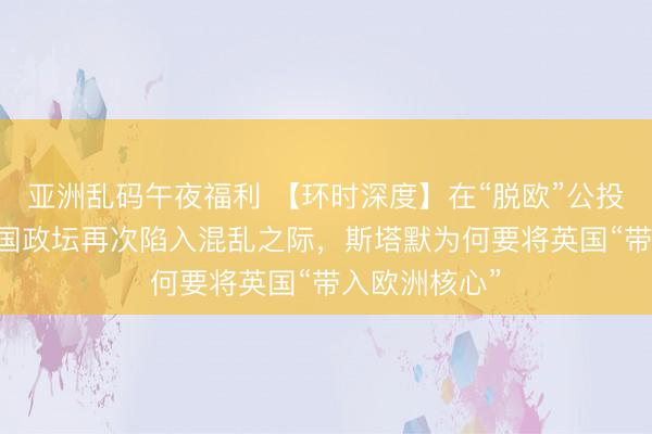 亚洲乱码午夜福利 【环时深度】在“脱欧”公投10年后、英国政坛再次陷入混乱之际，斯塔默为何要将英国“带入欧洲核心”