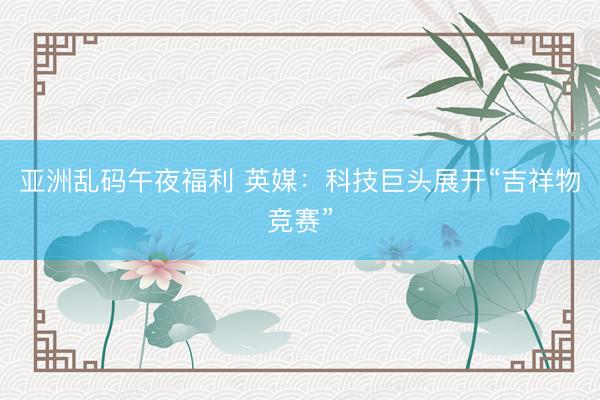亚洲乱码午夜福利 英媒：科技巨头展开“吉祥物竞赛”