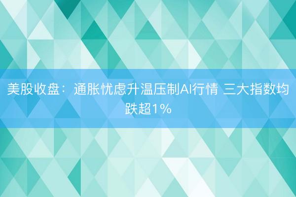 美股收盘：通胀忧虑升温压制AI行情 三大指数均跌超1%