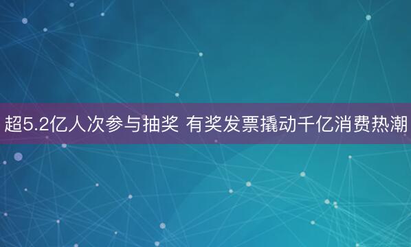 超5.2亿人次参与抽奖 有奖发票撬动千亿消费热潮
