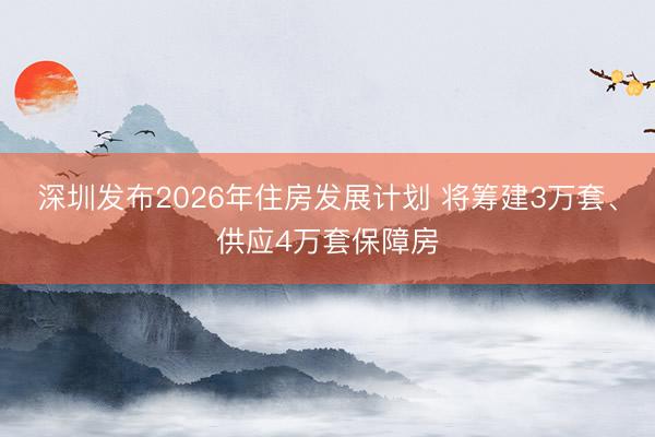 深圳发布2026年住房发展计划 将筹建3万套、供应4万套保障房