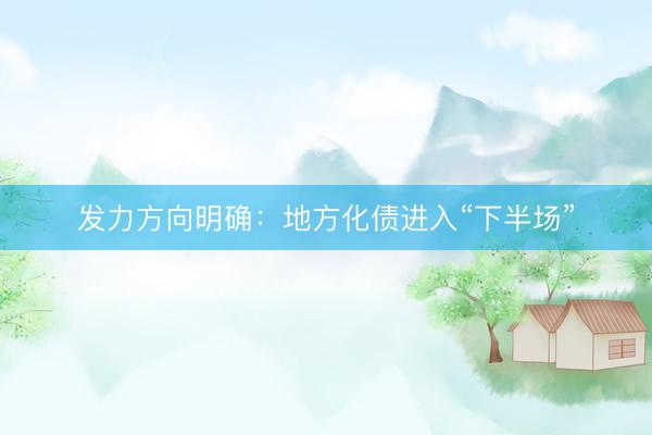 发力方向明确：地方化债进入“下半场”