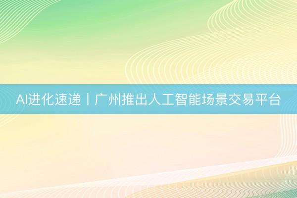 AI进化速递丨广州推出人工智能场景交易平台