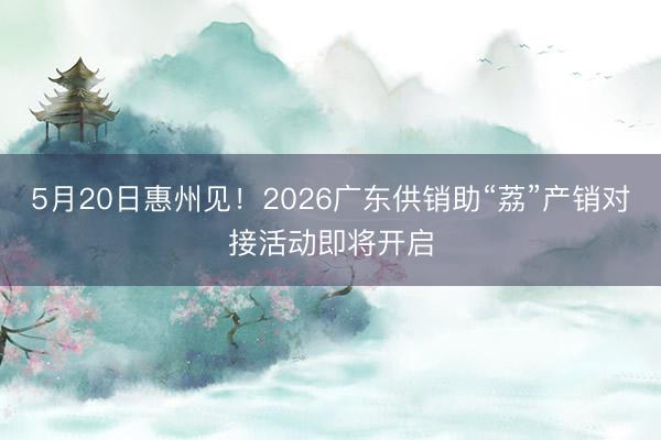 5月20日惠州见!2026广东供销助“荔”产销对接活动即将开启