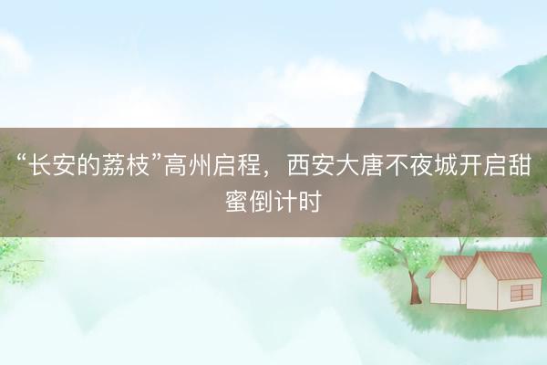 “长安的荔枝”高州启程,西安大唐不夜城开启甜蜜倒计时