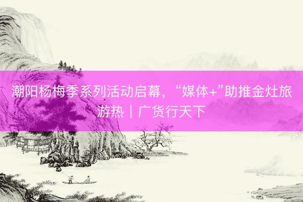 潮阳杨梅季系列活动启幕,“媒体+”助推金灶旅游热|广货行天下