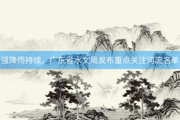 强降雨持续，广东省水文局发布重点关注河流名单