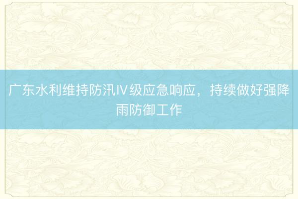 广东水利维持防汛Ⅳ级应急响应，持续做好强降雨防御工作