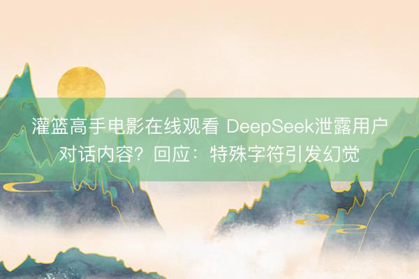 灌篮高手电影在线观看 DeepSeek泄露用户对话内容？回应：特殊字符引发幻觉