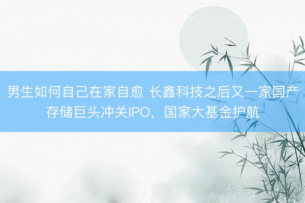 男生如何自己在家自愈 长鑫科技之后又一家国产存储巨头冲关IPO，国家大基金护航