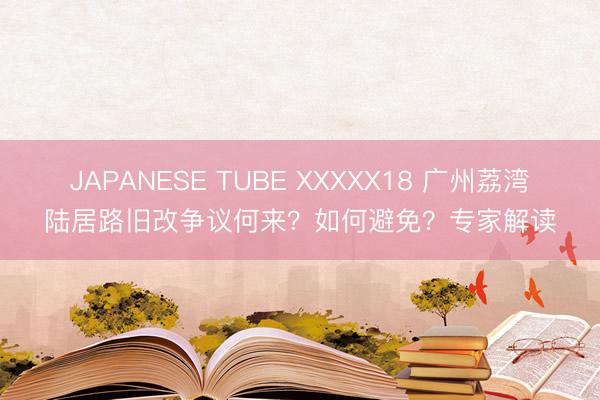 JAPANESE TUBE XXXXX18 广州荔湾陆居路旧改争议何来？如何避免？专家解读
