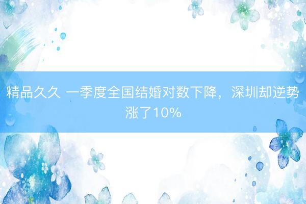 精品久久 一季度全国结婚对数下降，深圳却逆势涨了10%