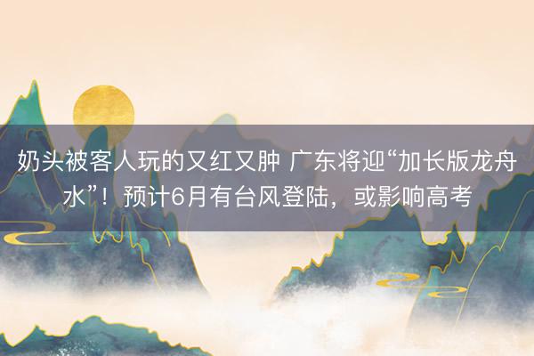奶头被客人玩的又红又肿 广东将迎“加长版龙舟水”！预计6月有台风登陆，或影响高考