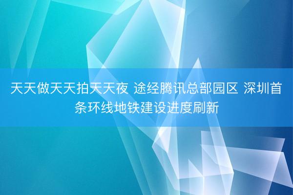 天天做天天拍天天夜 途经腾讯总部园区 深圳首条环线地铁建设进度刷新