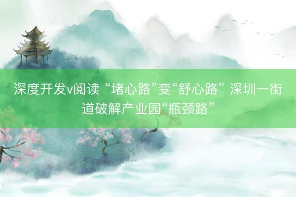 深度开发v阅读 “堵心路”变“舒心路” 深圳一街道破解产业园“瓶颈路”