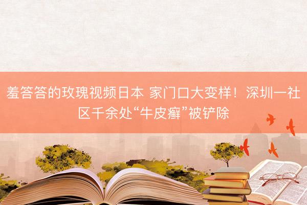 羞答答的玫瑰视频日本 家门口大变样！深圳一社区千余处“牛皮癣”被铲除
