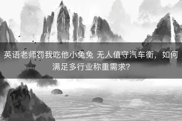 英语老师罚我吃他小兔兔 无人值守汽车衡，如何满足多行业称重需求？