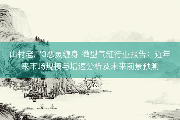 山村老尸3恶灵缠身 微型气缸行业报告：近年来市场规模与增速分析及未来前景预测