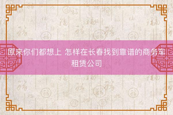 原来你们都想上 怎样在长春找到靠谱的商务车租赁公司