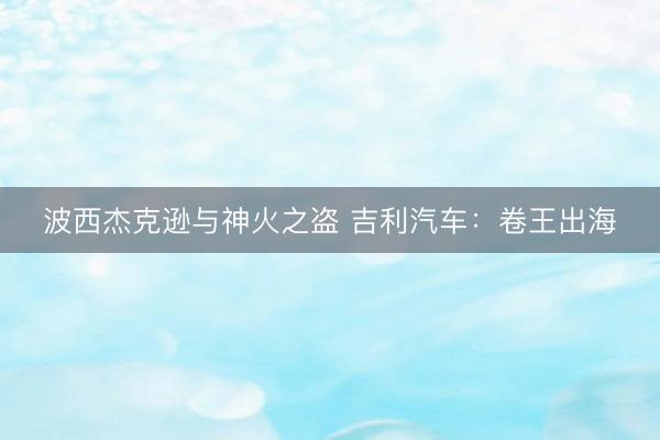 波西杰克逊与神火之盗 吉利汽车：卷王出海