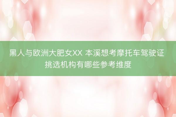 黑人与欧洲大肥女XX 本溪想考摩托车驾驶证 挑选机构有哪些参考维度