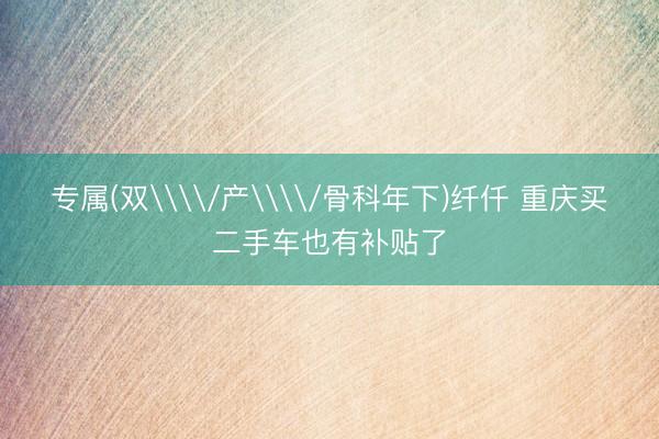 专属(双\\/产\\/骨科年下)纤仟 重庆买二手车也有补贴了