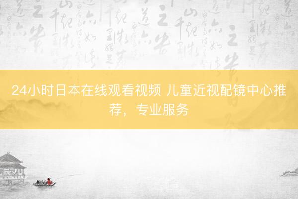24小时日本在线观看视频 儿童近视配镜中心推荐,专业服务
