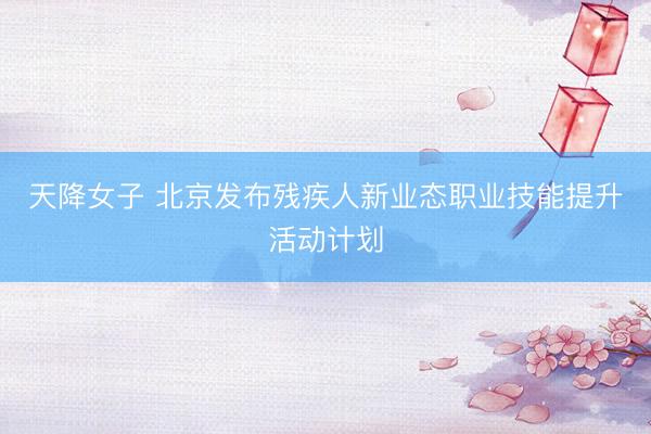 天降女子 北京发布残疾人新业态职业技能提升活动计划